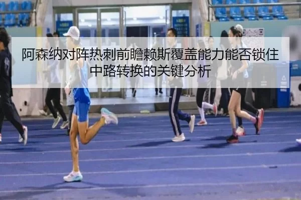 阿森纳对阵热刺前瞻赖斯覆盖能力能否锁住中路转换的关键分析